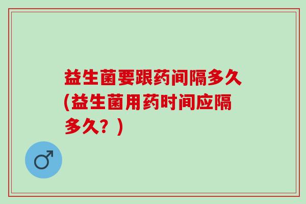 益生菌要跟药间隔多久(益生菌用药时间应隔多久？)