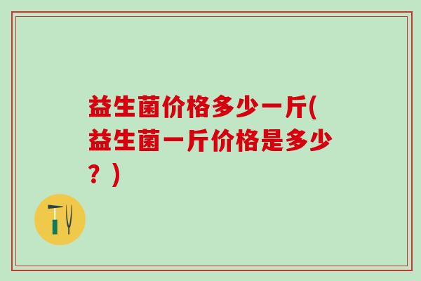 益生菌价格多少一斤(益生菌一斤价格是多少？)