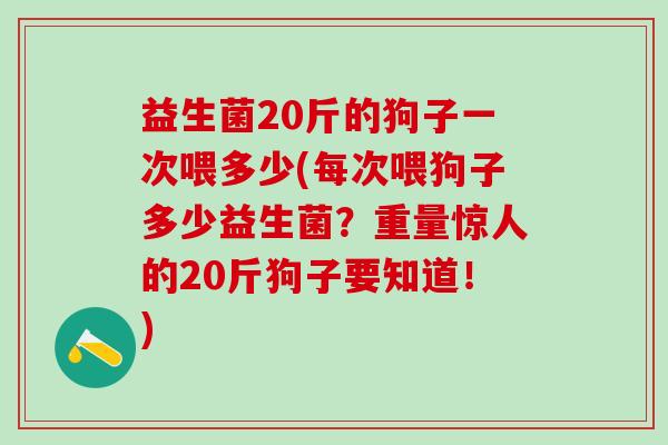 益生菌20斤的狗子一次喂多少(每次喂狗子多少益生菌？重量惊人的20斤狗子要知道！)