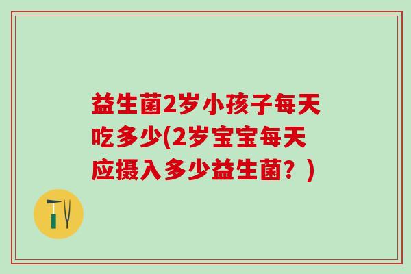 益生菌2岁小孩子每天吃多少(2岁宝宝每天应摄入多少益生菌？)