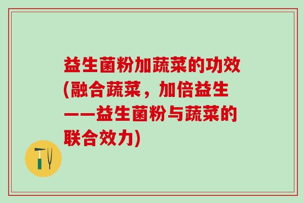 益生菌粉加蔬菜的功效(融合蔬菜,加倍益生——益生菌粉与蔬菜的联合效力) 益生菌粉加蔬菜的功效(融合蔬菜,加倍益生——益生菌粉与蔬菜的联合效力)