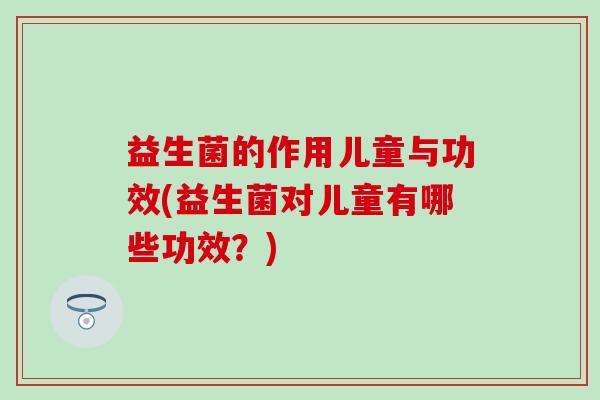 益生菌的作用儿童与功效(益生菌对儿童有哪些功效？)