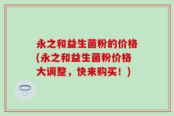 永之和益生菌粉的价格(永之和益生菌粉价格大调整，快来购买！)