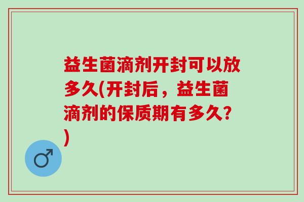 益生菌滴剂开封可以放多久(开封后，益生菌滴剂的保质期有多久？)