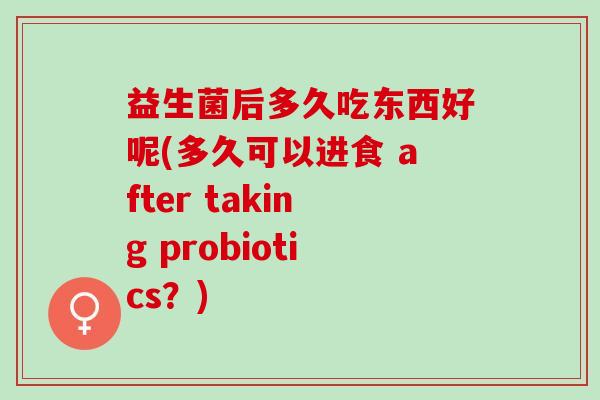 益生菌后多久吃东西好呢(多久可以进食 after taking probiotics？)
