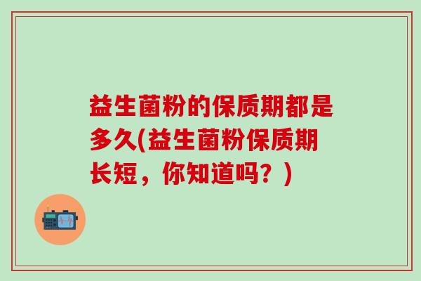 益生菌粉的保质期都是多久(益生菌粉保质期长短,你知道吗?) 益生菌粉的保质期都是多久(益生菌粉保质期长短,你知道吗?)