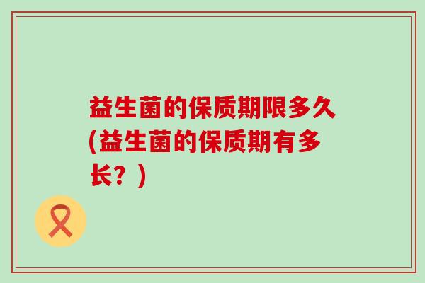 益生菌的保质期限多久(益生菌的保质期有多长?) 益生菌的保质期限多久(益生菌的保质期有多长?)