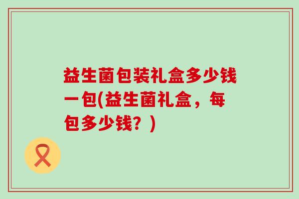 益生菌包装礼盒多少钱一包(益生菌礼盒,每包多少钱?) 益生菌包装礼盒多少钱一包(益生菌礼盒,每包多少钱?)