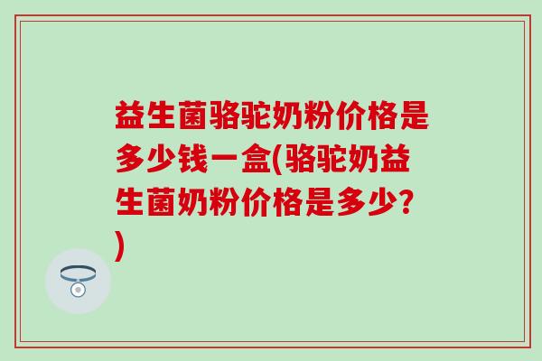 益生菌骆驼奶粉价格是多少钱一盒(骆驼奶益生菌奶粉价格是多少？)