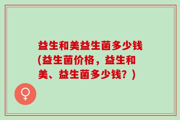 益生和美益生菌多少钱(益生菌价格，益生和美、益生菌多少钱？)