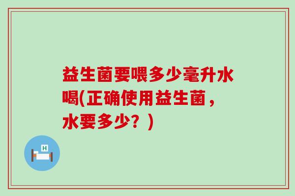 益生菌要喂多少毫升水喝(正确使用益生菌，水要多少？)