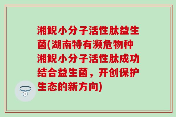 湘鲵小分子活性肽益生菌(湖南特有濒危物种湘鲵小分子活性肽成功结合益生菌,开创保护生态的新方向) 湘鲵小分子活性肽益生菌(湖南特有濒危物种湘鲵小分子活性肽成功结合益生菌,开创保护生态的新方向)