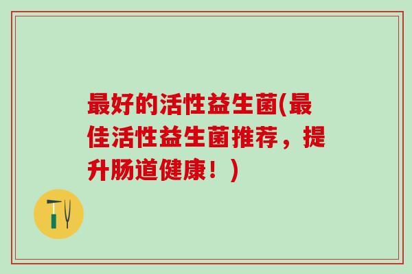 好的活性益生菌(佳活性益生菌推荐，提升肠道健康！)