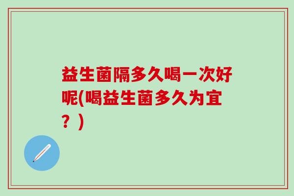 益生菌隔多久喝一次好呢(喝益生菌多久为宜？)