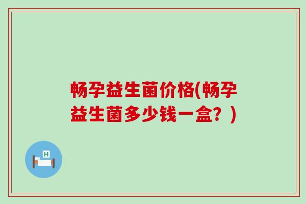 畅孕益生菌价格(畅孕益生菌多少钱一盒？)