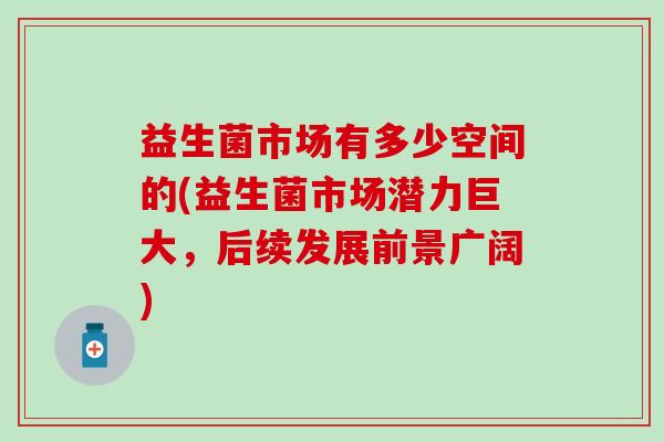 益生菌市场有多少空间的(益生菌市场潜力巨大，后续发展前景广阔)