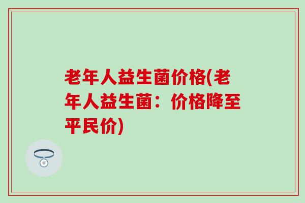 老年人益生菌价格(老年人益生菌：价格降至平民价)