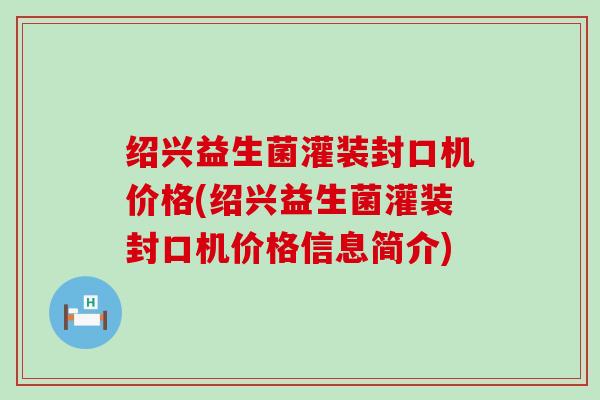 绍兴益生菌灌装封口机价格(绍兴益生菌灌装封口机价格信息简介)