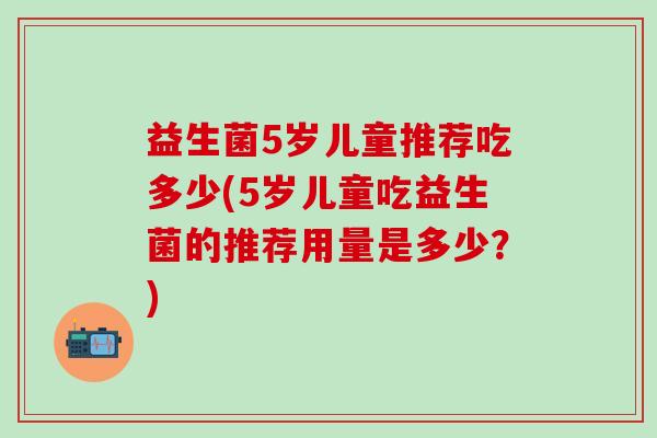 益生菌5岁儿童推荐吃多少(5岁儿童吃益生菌的推荐用量是多少？)