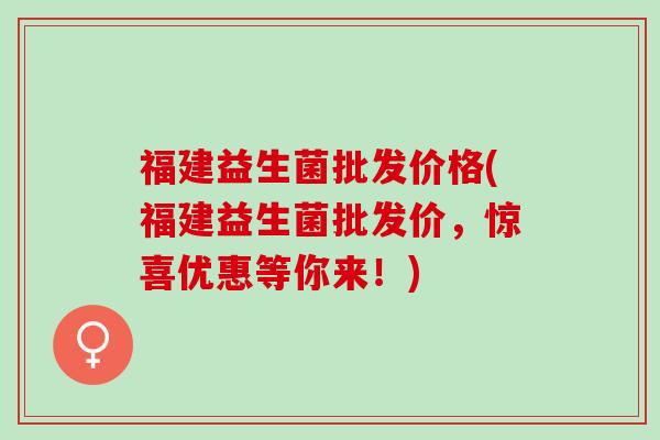 福建益生菌批发价格(福建益生菌批发价，惊喜优惠等你来！)