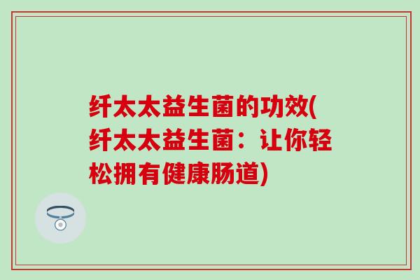 纤太太益生菌的功效(纤太太益生菌：让你轻松拥有健康肠道)