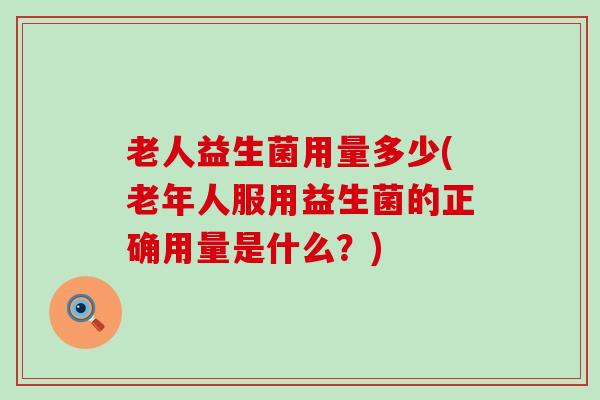老人益生菌用量多少(老年人服用益生菌的正确用量是什么?) 老人益生菌用量多少(老年人服用益生菌的正确用量是什么?)