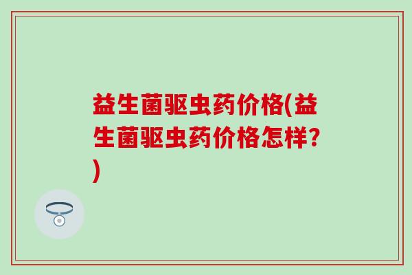 益生菌驱虫药价格(益生菌驱虫药价格怎样？)