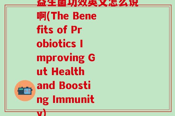益生菌功效英文怎么说啊(The Benefits of Probiotics Improving Gut Health and Boosting Immunity)