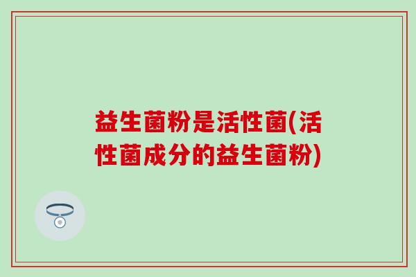 益生菌粉是活性菌(活性菌成分的益生菌粉) 益生菌粉是活性菌(活性菌成分的益生菌粉)