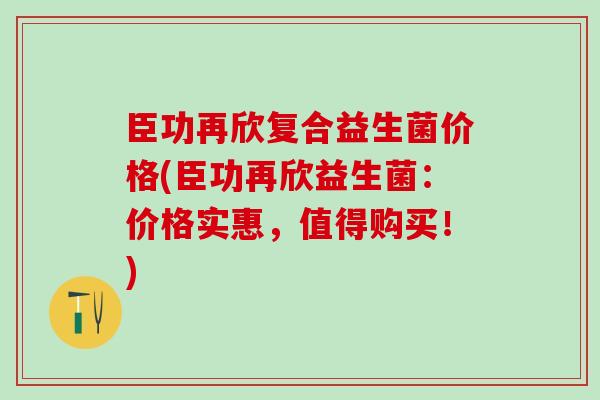 臣功再欣复合益生菌价格(臣功再欣益生菌：价格实惠，值得购买！)