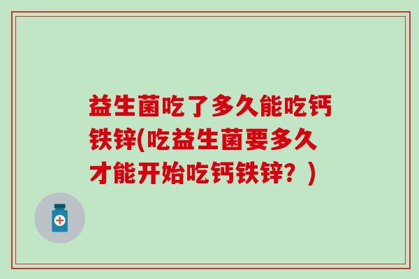益生菌吃了多久能吃钙铁锌(吃益生菌要多久才能开始吃钙铁锌？)