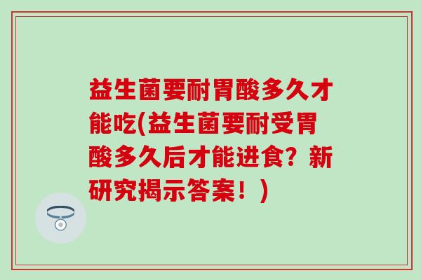 益生菌要耐胃酸多久才能吃(益生菌要耐受胃酸多久后才能进食?新研究揭示答案!) 益生菌要耐胃酸多久才能吃(益生菌要耐受胃酸多久后才能进食?新研究揭示答案!)