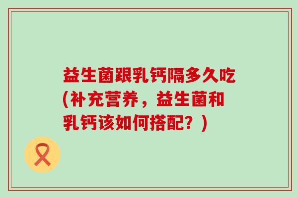 益生菌跟乳钙隔多久吃(补充营养，益生菌和乳钙该如何搭配？)