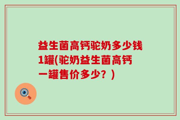 益生菌高钙驼奶多少钱1罐(驼奶益生菌高钙一罐售价多少？)