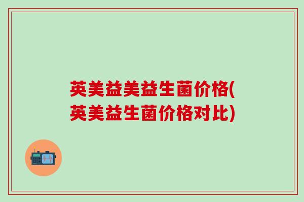 英美益美益生菌价格(英美益生菌价格对比)