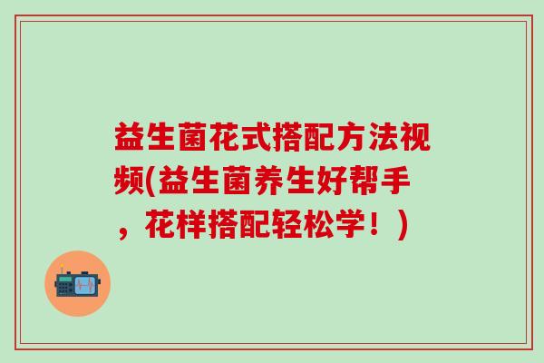 益生菌花式搭配方法视频(益生菌养生好帮手，花样搭配轻松学！)