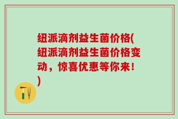 纽派滴剂益生菌价格(纽派滴剂益生菌价格变动，惊喜优惠等你来！)