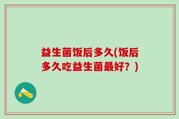 益生菌饭后多久(饭后多久吃益生菌好？)