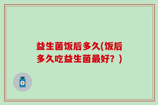 益生菌饭后多久(饭后多久吃益生菌好？)