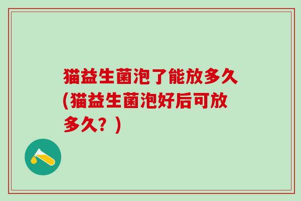 猫益生菌泡了能放多久(猫益生菌泡好后可放多久？)