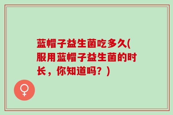 蓝帽子益生菌吃多久(服用蓝帽子益生菌的时长，你知道吗？)