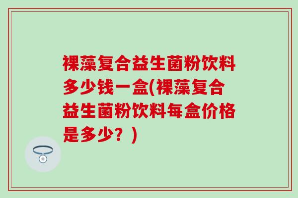裸藻复合益生菌粉饮料多少钱一盒(裸藻复合益生菌粉饮料每盒价格是多少？)