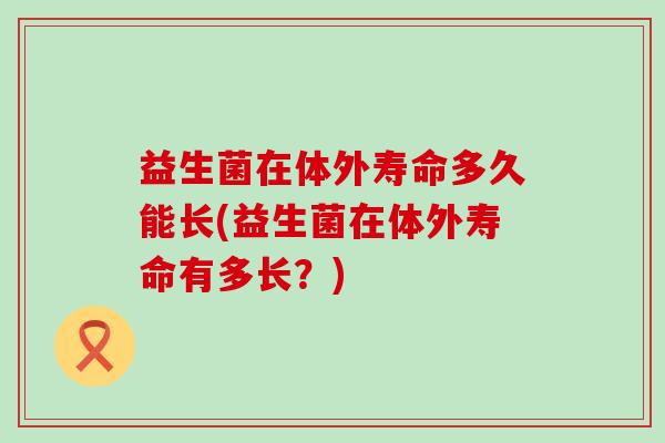 益生菌在体外寿命多久能长(益生菌在体外寿命有多长？)