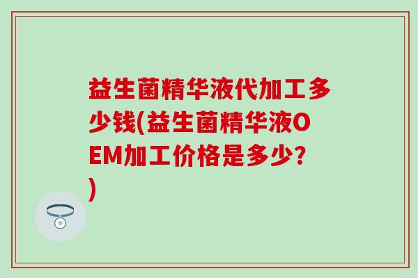 益生菌精华液代加工多少钱(益生菌精华液OEM加工价格是多少？)