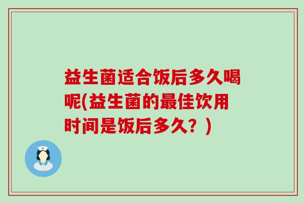 益生菌适合饭后多久喝呢(益生菌的佳饮用时间是饭后多久？)