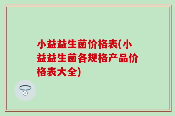 小益益生菌价格表(小益益生菌各规格产品价格表大全)