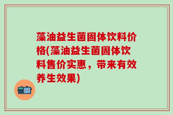 藻油益生菌固体饮料价格(藻油益生菌固体饮料售价实惠，带来有效养生效果)