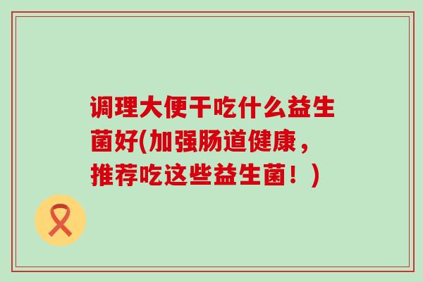 调理大便干吃什么益生菌好(加强肠道健康，推荐吃这些益生菌！)