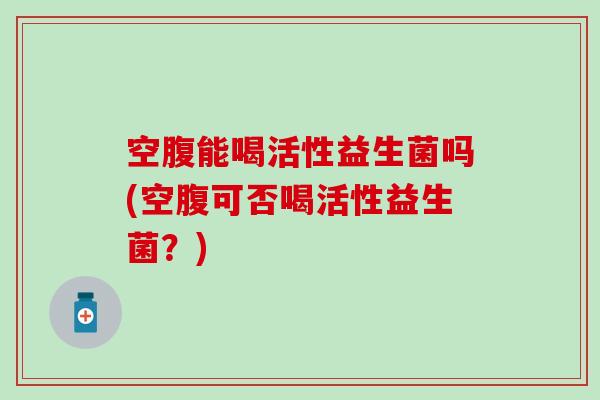 空腹能喝活性益生菌吗(空腹可否喝活性益生菌？)