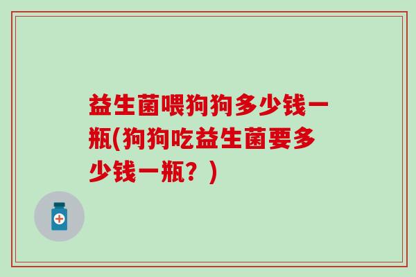 益生菌喂狗狗多少钱一瓶(狗狗吃益生菌要多少钱一瓶？)